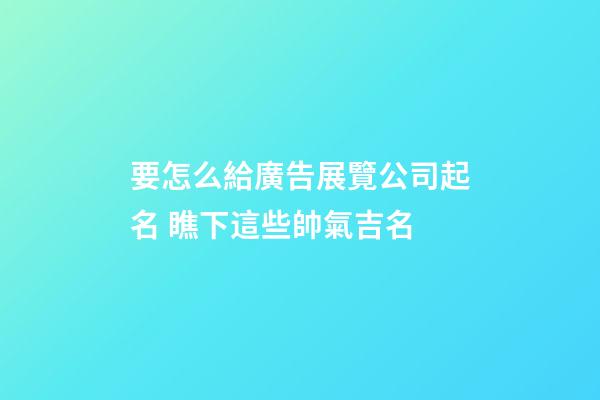 要怎么給廣告展覽公司起名 瞧下這些帥氣吉名-第1張-公司起名-玄機派